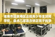 淮南市田家庵区正规青少年全封闭学校，盘点几家适合矫正孩子的学校！