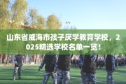山东省威海市孩子厌学教育学校，2025精选学校名单一览！