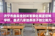 济宁市曲阜全封闭军事化叛逆管教学校，盘点几家培养孩子独立能力学校！
