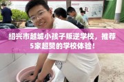 绍兴市越城小孩子叛逆学校，推荐5家超赞的学校体验！
