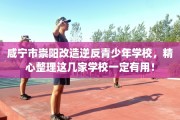 咸宁市崇阳改造逆反青少年学校，精心整理这几家学校一定有用！