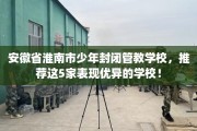 安徽省淮南市少年封闭管教学校，推荐这5家表现优异的学校！