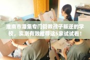 淮南市潘集专门管教孩子叛逆的学校，实测有效推荐这5家试试看！