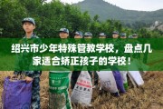 绍兴市少年特殊管教学校，盘点几家适合矫正孩子的学校！