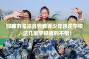 邯郸市临漳县管教青少年叛逆学校，这几家学校真的不错！
