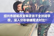 绍兴市越城改变叛逆孩子全封闭学校，深入分析明确观点对比！