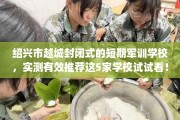绍兴市越城封闭式的短期军训学校，实测有效推荐这5家学校试试看！