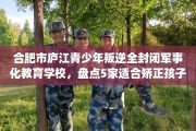 合肥市庐江青少年叛逆全封闭军事化教育学校，盘点5家适合矫正孩子的学校！