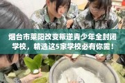 烟台市莱阳改变叛逆青少年全封闭学校，精选这5家学校必有你需！