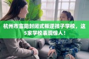 杭州市富阳封闭式叛逆孩子学校，这5家学校表现惊人！