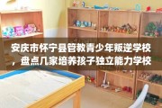 安庆市怀宁县管教青少年叛逆学校，盘点几家培养孩子独立能力学校！