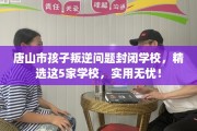 唐山市孩子叛逆问题封闭学校，精选这5家学校，实用无忧！