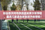 邢台市沙河市改造逆反青少年学校，盘点几家适合改变孩子的学校！