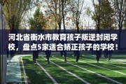 河北省衡水市教育孩子叛逆封闭学校，盘点5家适合矫正孩子的学校！