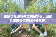 张家口叛逆管教全封闭学校，筛选几家值得信赖的特训学校！
