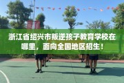 浙江省绍兴市叛逆孩子教育学校在哪里，面向全国地区招生！