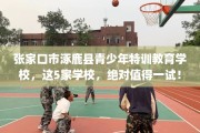 张家口市涿鹿县青少年特训教育学校，这5家学校，绝对值得一试！