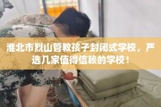淮北市烈山管教孩子封闭式学校，严选几家值得信赖的学校！
