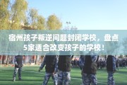 宿州孩子叛逆问题封闭学校，盘点5家适合改变孩子的学校！