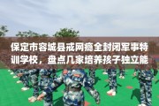 保定市容城县戒网瘾全封闭军事特训学校，盘点几家培养孩子独立能力学校！