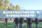 唐山市孩子叛逆行为矫正学校，筛选5家值得信赖的素质学校！