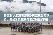 安徽省六安市教育孩子叛逆封闭学校，盘点5家改善不良习惯的学校！