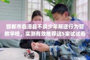 邯郸市临漳县不良少年叛逆行为管教学校，实测有效推荐这5家试试看！