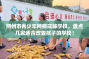 荆州市青少年网瘾戒除学校，盘点几家适合改变孩子的学校！