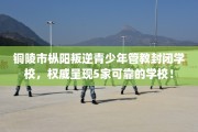铜陵市枞阳叛逆青少年管教封闭学校，权威呈现5家可靠的学校！