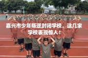 嘉兴市少年叛逆封闭学校，这几家学校表现惊人！