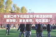 张家口市下花园区孩子叛逆封闭管教学校，家长推荐，可信度高！