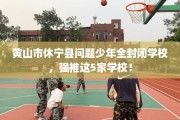 黄山市休宁县问题少年全封闭学校，强推这5家学校！