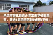 承德市隆化县青少年军训学校哪里有，筛选5家值得信赖的管教学校！