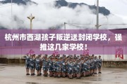 杭州市西湖孩子叛逆送封闭学校，强推这几家学校！