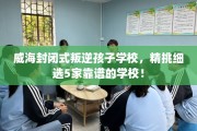 威海封闭式叛逆孩子学校，精挑细选5家靠谱的学校！