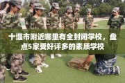 十堰市附近哪里有全封闭学校，盘点5家受好评多的素质学校