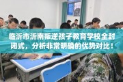 临沂市沂南叛逆孩子教育学校全封闭式，分析非常明确的优势对比！