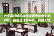 六安市舒城改变叛逆青少年全封闭学校，精选这几家学校，实用无忧！