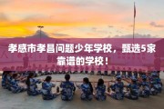 孝感市孝昌问题少年学校，甄选5家靠谱的学校！