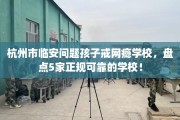 杭州市临安问题孩子戒网瘾学校，盘点5家正规可靠的学校！