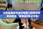 山东省威海市全封闭专门管教学校，亲测高效，推荐这5家试试看！