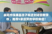襄阳市保康县孩子叛逆封闭管教学校，推荐5家超赞的学校体验！