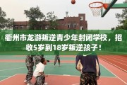 衢州市龙游叛逆青少年封闭学校，招收5岁到18岁叛逆孩子！