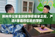 荆州市公安全封闭学校哪家正规，严选5家值得信赖的学校！