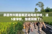承德市兴隆县叛逆戒网瘾学校，这5家学校，惊艳到我了！