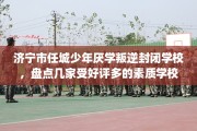 济宁市任城少年厌学叛逆封闭学校，盘点几家受好评多的素质学校