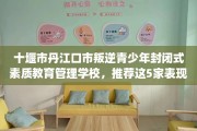 十堰市丹江口市叛逆青少年封闭式素质教育管理学校，推荐这5家表现优异的学校！