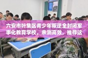 六安市叶集区青少年叛逆全封闭军事化教育学校，亲测高效，推荐这5家试试看！