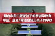 烟台市龙口叛逆孩子的军训学校有哪些，盘点5家适合矫正孩子的学校！