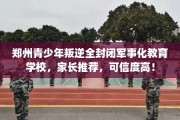 郑州青少年叛逆全封闭军事化教育学校，家长推荐，可信度高！